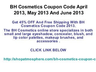 BH Cosmetics Coupon Code April
    2013, May 2013 And June 2013
    Get 45% OFF And Free Shipping With BH
          Cosmetics Coupon Code 2013.
The BH Cosmetics online store specializes in both
small and large eyeshadow, concealer, blush, and
     lip color palettes, makeup brushes, and
                   accessories .

              CLICK LINK BELOW

http://shopatmosphere.com/bh-cosmetics-coupon-co
 