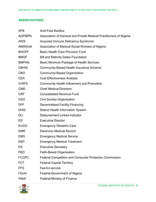 GUIDELINE FOR THE ADMINISTRATION, DISBURSEMENT AND MONITORING OF THE BASIC HEALTH CARE PROVISION FUND (BHCPF)
FEDERAL MINISTRY OF HEALTH| 9
ABBREVIATIONS
AFB Acid-Fast Bacillus
AGPMPN Association of General and Private Medical Practitioners of Nigeria
AIDS Acquired Immune Deficiency Syndrome
AMSWoN Association of Medical Social Workers of Nigeria
BHCPF Basic Health Care Provision Fund
BMGF Bill and Melinda Gates Foundation
BMPHS Basic Minimum Package of Health Services
CBHIS Community-Based Health Insurance Scheme
CBO Community-Based Organisation
CEA Cost Effectiveness Analysis
CHIPS Community Health Influencers and Promoters
CMD Chief Medical Directors
CRF Consolidated Revenue Fund
CSO Civil Society Organisation
DFF Decentralised Facility Financing
DHIS District Health Information System
DLI Disbursement Linked Indicator
ED Executive Director
EmOC Emergency Obstetric Care
EMR Electronic Medical Record
EMS Emergency Medical Service
EMT Emergency Medical Treatment
ES Executive Secretary
FBO Faith-Based Organisation
FCCPC Federal Competition and Consumer Protection Commission
FCT Federal Capital Territory
FFS Fee-for-service
FGoN Federal Government of Nigeria
FMoF Federal Ministry of Finance
 