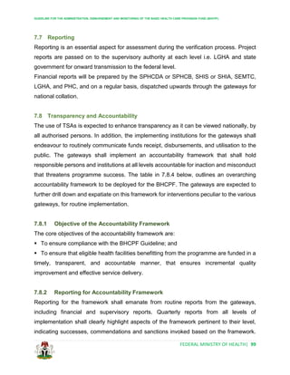 GUIDELINE FOR THE ADMINISTRATION, DISBURSEMENT AND MONITORING OF THE BASIC HEALTH CARE PROVISION FUND (BHCPF)
FEDERAL MINISTRY OF HEALTH| 99
7.7 Reporting
Reporting is an essential aspect for assessment during the verification process. Project
reports are passed on to the supervisory authority at each level i.e. LGHA and state
government for onward transmission to the federal level.
Financial reports will be prepared by the SPHCDA or SPHCB, SHIS or SHIA, SEMTC,
LGHA, and PHC, and on a regular basis, dispatched upwards through the gateways for
national collation.
7.8 Transparency and Accountability
The use of TSAs is expected to enhance transparency as it can be viewed nationally, by
all authorised persons. In addition, the implementing institutions for the gateways shall
endeavour to routinely communicate funds receipt, disbursements, and utilisation to the
public. The gateways shall implement an accountability framework that shall hold
responsible persons and institutions at all levels accountable for inaction and misconduct
that threatens programme success. The table in 7.8.4 below, outlines an overarching
accountability framework to be deployed for the BHCPF. The gateways are expected to
further drill down and expatiate on this framework for interventions peculiar to the various
gateways, for routine implementation.
7.8.1 Objective of the Accountability Framework
The core objectives of the accountability framework are:
 To ensure compliance with the BHCPF Guideline; and
 To ensure that eligible health facilities benefitting from the programme are funded in a
timely, transparent, and accountable manner, that ensures incremental quality
improvement and effective service delivery.
7.8.2 Reporting for Accountability Framework
Reporting for the framework shall emanate from routine reports from the gateways,
including financial and supervisory reports. Quarterly reports from all levels of
implementation shall clearly highlight aspects of the framework pertinent to their level,
indicating successes, commendations and sanctions invoked based on the framework.
 
