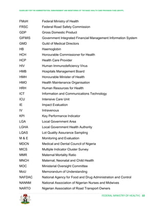 GUIDELINE FOR THE ADMINISTRATION, DISBURSEMENT AND MONITORING OF THE BASIC HEALTH CARE PROVISION FUND (BHCPF)
FEDERAL MINISTRY OF HEALTH| 10
FMoH Federal Ministry of Health
FRSC Federal Road Safety Commission
GDP Gross Domestic Product
GIFMIS Government Integrated Financial Management Information System
GMD Guild of Medical Directors
HB Haemoglobin
HCH Honourable Commissioner for Health
HCP Health Care Provider
HIV Human Immunodeficiency Virus
HMB Hospitals Management Board
HMH Honourable Minister of Health
HMO Health Maintenance Organisation
HRH Human Resources for Health
ICT Information and Communications Technology
ICU Intensive Care Unit
IE Impact Evaluation
IV Intravenous
KPI Key Performance Indicator
LGA Local Government Area
LGHA Local Government Health Authority
LQAS Lot Quality Assurance Sampling
M & E Monitoring and Evaluation
MDCN Medical and Dental Council of Nigeria
MICS Multiple Indicator Cluster Survey
MMR Maternal Mortality Ratio
MNCH Maternal, Neonatal and Child Health
MOC Ministerial Oversight Committee
MoU Memorandum of Understanding
NAFDAC National Agency for Food and Drug Administration and Control
NANNM National Association of Nigerian Nurses and Midwives
NARTO Nigerian Association of Road Transport Owners
 