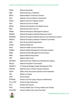 GUIDELINE FOR THE ADMINISTRATION, DISBURSEMENT AND MONITORING OF THE BASIC HEALTH CARE PROVISION FUND (BHCPF)
FEDERAL MINISTRY OF HEALTH| 11
NASS National Assembly
NBS National Bureau of Statistics
NBTS National Blood Transfusion Service
NCC Nigerian Communications Commission
NCDC Nigeria Centre for Disease Control
NCH National Council on Health
NDHS National Demographic and Health Survey
NEC National Economic Council
NEMA National Emergency Management Agency
NEMRC National Emergency Medical Response Centre
NEMSAS National Emergency Medical Service and Ambulance System
NEMTC National Emergency Medical Treatment Committee
NGO Non-Governmental Organisation
NHAct National Health Act
NHIS National Health Insurance Scheme
NHMIS National Health Management Information System
NIMC National Identity Management Commission
NMA Nigeria Medical Association
NPF Nigeria Police Force
NPHCDA National Primary Health Care Development Agency
NPopC National Population Commission
NSHDP II 2nd National Strategic Health Development Plan
NURTW National Union of Road Transport Workers
OAGF Office of the Accountant General of the Federation
OIC Officer-in-Charge
OOP Out-of-pocket
P/PROM Preterm and Pre-Labour Rupture of Membrane
P3 or PPP Public-Private Partnership
PCV Packed Cell Volume
PHC Primary Health Care, Primary Health Care Facility
PHCUOR Primary Health Care Under One Roof
 