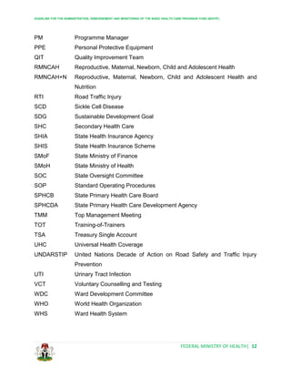 GUIDELINE FOR THE ADMINISTRATION, DISBURSEMENT AND MONITORING OF THE BASIC HEALTH CARE PROVISION FUND (BHCPF)
FEDERAL MINISTRY OF HEALTH| 12
PM Programme Manager
PPE Personal Protective Equipment
QIT Quality Improvement Team
RMNCAH Reproductive, Maternal, Newborn, Child and Adolescent Health
RMNCAH+N Reproductive, Maternal, Newborn, Child and Adolescent Health and
Nutrition
RTI Road Traffic Injury
SCD Sickle Cell Disease
SDG Sustainable Development Goal
SHC Secondary Health Care
SHIA State Health Insurance Agency
SHIS State Health Insurance Scheme
SMoF State Ministry of Finance
SMoH State Ministry of Health
SOC State Oversight Committee
SOP Standard Operating Procedures
SPHCB State Primary Health Care Board
SPHCDA State Primary Health Care Development Agency
TMM Top Management Meeting
TOT Training-of-Trainers
TSA Treasury Single Account
UHC Universal Health Coverage
UNDARSTIP United Nations Decade of Action on Road Safety and Traffic Injury
Prevention
UTI Urinary Tract Infection
VCT Voluntary Counselling and Testing
WDC Ward Development Committee
WHO World Health Organization
WHS Ward Health System
 