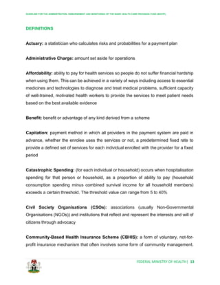 GUIDELINE FOR THE ADMINISTRATION, DISBURSEMENT AND MONITORING OF THE BASIC HEALTH CARE PROVISION FUND (BHCPF)
FEDERAL MINISTRY OF HEALTH| 13
DEFINITIONS
Actuary: a statistician who calculates risks and probabilities for a payment plan
Administrative Charge: amount set aside for operations
Affordability: ability to pay for health services so people do not suffer financial hardship
when using them. This can be achieved in a variety of ways including access to essential
medicines and technologies to diagnose and treat medical problems, sufficient capacity
of well-trained, motivated health workers to provide the services to meet patient needs
based on the best available evidence
Benefit: benefit or advantage of any kind derived from a scheme
Capitation: payment method in which all providers in the payment system are paid in
advance, whether the enrolee uses the services or not, a predetermined fixed rate to
provide a defined set of services for each individual enrolled with the provider for a fixed
period
Catastrophic Spending: (for each individual or household) occurs when hospitalisation
spending for that person or household, as a proportion of ability to pay (household
consumption spending minus combined survival income for all household members)
exceeds a certain threshold. The threshold value can range from 5 to 40%
Civil Society Organisations (CSOs): associations (usually Non-Governmental
Organisations (NGOs)) and institutions that reflect and represent the interests and will of
citizens through advocacy
Community-Based Health Insurance Scheme (CBHIS): a form of voluntary, not-for-
profit insurance mechanism that often involves some form of community management.
 