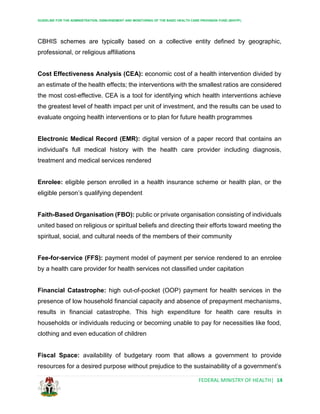 GUIDELINE FOR THE ADMINISTRATION, DISBURSEMENT AND MONITORING OF THE BASIC HEALTH CARE PROVISION FUND (BHCPF)
FEDERAL MINISTRY OF HEALTH| 14
CBHIS schemes are typically based on a collective entity defined by geographic,
professional, or religious affiliations
Cost Effectiveness Analysis (CEA): economic cost of a health intervention divided by
an estimate of the health effects; the interventions with the smallest ratios are considered
the most cost-effective. CEA is a tool for identifying which health interventions achieve
the greatest level of health impact per unit of investment, and the results can be used to
evaluate ongoing health interventions or to plan for future health programmes
Electronic Medical Record (EMR): digital version of a paper record that contains an
individual's full medical history with the health care provider including diagnosis,
treatment and medical services rendered
Enrolee: eligible person enrolled in a health insurance scheme or health plan, or the
eligible person’s qualifying dependent
Faith-Based Organisation (FBO): public or private organisation consisting of individuals
united based on religious or spiritual beliefs and directing their efforts toward meeting the
spiritual, social, and cultural needs of the members of their community
Fee-for-service (FFS): payment model of payment per service rendered to an enrolee
by a health care provider for health services not classified under capitation
Financial Catastrophe: high out-of-pocket (OOP) payment for health services in the
presence of low household financial capacity and absence of prepayment mechanisms,
results in financial catastrophe. This high expenditure for health care results in
households or individuals reducing or becoming unable to pay for necessities like food,
clothing and even education of children
Fiscal Space: availability of budgetary room that allows a government to provide
resources for a desired purpose without prejudice to the sustainability of a government’s
 