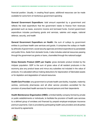GUIDELINE FOR THE ADMINISTRATION, DISBURSEMENT AND MONITORING OF THE BASIC HEALTH CARE PROVISION FUND (BHCPF)
FEDERAL MINISTRY OF HEALTH| 15
financial position. Usually, in creating fiscal space, additional resources can be made
available for some form of meritorious government spending
General Government Expenditure: total amount expended by a government and
reflects the total expenditure that the government needs to finance from revenues
generated such as taxes, economic income and borrowed funds. Current government
expenditure includes purchasing goods and services, salaries and wages, national
defence, security, and health
General Government Expenditure on Health: the sum of outlays by government
entities to purchase health care services and goods. It comprises the outlays on health
by all levels of government, social security agencies and direct expenditure by parastatals
and public firms. Aside from domestic funds, it also includes external resources passing
through the government as grants or loans, channelled through the national budget
Gross Domestic Product (GDP) per Capita: gross domestic product divided by the
midyear population. GDP is the sum of gross value of all resident producers in the
economy plus any product taxes and minus any subsidies not included in the value of
products. It is calculated without making deductions for depreciation of fabricated assets
or for depletion and degradation of natural resources
Health Care Provider: any government or private health care facility, hospitals, maternity
centres, community pharmacies and all other service providers accredited for the
provision of prescribed health services for insured persons and their dependents
Health Maintenance Organisation (HMO): a limited liability company formed by private
or public establishments or individuals, to facilitate the provision of health care services
to a defined group of enrolees and financed by prepaid employer-employee insurance
premium payments. Care is provided by participating health care providers and all parties
are bound by agreements
 