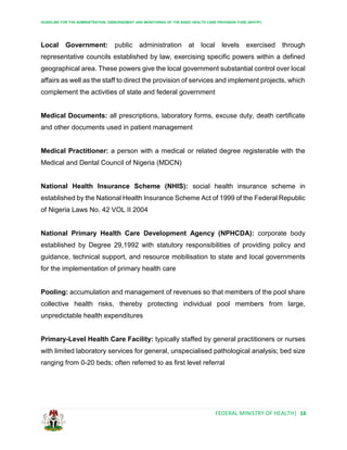 GUIDELINE FOR THE ADMINISTRATION, DISBURSEMENT AND MONITORING OF THE BASIC HEALTH CARE PROVISION FUND (BHCPF)
FEDERAL MINISTRY OF HEALTH| 16
Local Government: public administration at local levels exercised through
representative councils established by law, exercising specific powers within a defined
geographical area. These powers give the local government substantial control over local
affairs as well as the staff to direct the provision of services and implement projects, which
complement the activities of state and federal government
Medical Documents: all prescriptions, laboratory forms, excuse duty, death certificate
and other documents used in patient management
Medical Practitioner: a person with a medical or related degree registerable with the
Medical and Dental Council of Nigeria (MDCN)
National Health Insurance Scheme (NHIS): social health insurance scheme in
established by the National Health Insurance Scheme Act of 1999 of the Federal Republic
of Nigeria Laws No. 42 VOL II 2004
National Primary Health Care Development Agency (NPHCDA): corporate body
established by Degree 29,1992 with statutory responsibilities of providing policy and
guidance, technical support, and resource mobilisation to state and local governments
for the implementation of primary health care
Pooling: accumulation and management of revenues so that members of the pool share
collective health risks, thereby protecting individual pool members from large,
unpredictable health expenditures
Primary-Level Health Care Facility: typically staffed by general practitioners or nurses
with limited laboratory services for general, unspecialised pathological analysis; bed size
ranging from 0-20 beds; often referred to as first level referral
 