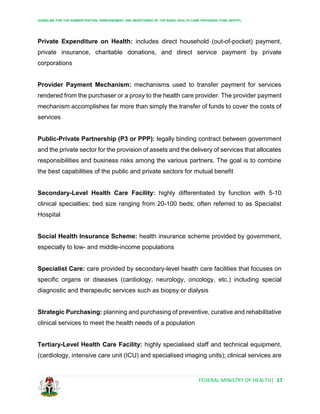 GUIDELINE FOR THE ADMINISTRATION, DISBURSEMENT AND MONITORING OF THE BASIC HEALTH CARE PROVISION FUND (BHCPF)
FEDERAL MINISTRY OF HEALTH| 17
Private Expenditure on Health: includes direct household (out-of-pocket) payment,
private insurance, charitable donations, and direct service payment by private
corporations
Provider Payment Mechanism: mechanisms used to transfer payment for services
rendered from the purchaser or a proxy to the health care provider. The provider payment
mechanism accomplishes far more than simply the transfer of funds to cover the costs of
services
Public-Private Partnership (P3 or PPP): legally binding contract between government
and the private sector for the provision of assets and the delivery of services that allocates
responsibilities and business risks among the various partners. The goal is to combine
the best capabilities of the public and private sectors for mutual benefit
Secondary-Level Health Care Facility: highly differentiated by function with 5-10
clinical specialties; bed size ranging from 20-100 beds; often referred to as Specialist
Hospital
Social Health Insurance Scheme: health insurance scheme provided by government,
especially to low- and middle-income populations
Specialist Care: care provided by secondary-level health care facilities that focuses on
specific organs or diseases (cardiology, neurology, oncology, etc.) including special
diagnostic and therapeutic services such as biopsy or dialysis
Strategic Purchasing: planning and purchasing of preventive, curative and rehabilitative
clinical services to meet the health needs of a population
Tertiary-Level Health Care Facility: highly specialised staff and technical equipment,
(cardiology, intensive care unit (ICU) and specialised imaging units); clinical services are
 