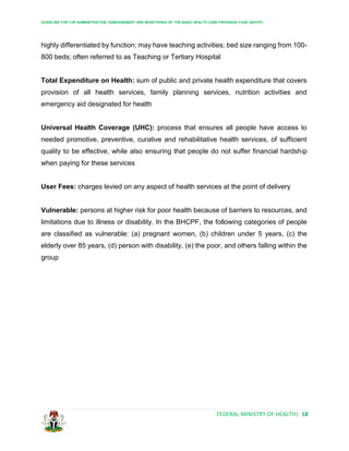 GUIDELINE FOR THE ADMINISTRATION, DISBURSEMENT AND MONITORING OF THE BASIC HEALTH CARE PROVISION FUND (BHCPF)
FEDERAL MINISTRY OF HEALTH| 18
highly differentiated by function; may have teaching activities; bed size ranging from 100-
800 beds; often referred to as Teaching or Tertiary Hospital
Total Expenditure on Health: sum of public and private health expenditure that covers
provision of all health services, family planning services, nutrition activities and
emergency aid designated for health
Universal Health Coverage (UHC): process that ensures all people have access to
needed promotive, preventive, curative and rehabilitative health services, of sufficient
quality to be effective, while also ensuring that people do not suffer financial hardship
when paying for these services
User Fees: charges levied on any aspect of health services at the point of delivery
Vulnerable: persons at higher risk for poor health because of barriers to resources, and
limitations due to illness or disability. In the BHCPF, the following categories of people
are classified as vulnerable: (a) pregnant women, (b) children under 5 years, (c) the
elderly over 85 years, (d) person with disability, (e) the poor, and others falling within the
group
 
