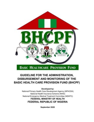 GUIDELINE FOR THE ADMINISTRATION,
DISBURSEMENT AND MONITORING OF THE
BASIC HEALTH CARE PROVISION FUND (BHCPF)
Developed by:
National Primary Health Care Development Agency (NPHCDA)
National Health Insurance Scheme (NHIS)
National Emergency Medical Treatment Committee (NEMTC)
FEDERAL MINISTRY OF HEALTH
FEDERAL REPUBLIC OF NIGERIA
September 2020
 