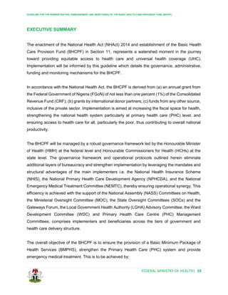GUIDELINE FOR THE ADMINISTRATION, DISBURSEMENT AND MONITORING OF THE BASIC HEALTH CARE PROVISION FUND (BHCPF)
FEDERAL MINISTRY OF HEALTH| 19
EXECUTIVE SUMMARY
The enactment of the National Health Act (NHAct) 2014 and establishment of the Basic Health
Care Provision Fund (BHCPF) in Section 11, represents a watershed moment in the journey
toward providing equitable access to health care and universal health coverage (UHC).
Implementation will be informed by this guideline which details the governance, administrative,
funding and monitoring mechanisms for the BHCPF.
In accordance with the National Health Act, the BHCPF is derived from (a) an annual grant from
the Federal Government of Nigeria (FGoN) of not less than one percent (1%) of the Consolidated
Revenue Fund (CRF); (b) grants by international donor partners; (c) funds from any other source,
inclusive of the private sector. Implementation is aimed at increasing the fiscal space for health,
strengthening the national health system particularly at primary health care (PHC) level, and
ensuring access to health care for all, particularly the poor, thus contributing to overall national
productivity.
The BHCPF will be managed by a robust governance framework led by the Honourable Minister
of Health (HMH) at the federal level and Honourable Commissioners for Health (HCHs) at the
state level. The governance framework and operational protocols outlined herein eliminate
additional layers of bureaucracy and strengthen implementation by leveraging the mandates and
structural advantages of the main implementers i.e. the National Health Insurance Scheme
(NHIS), the National Primary Health Care Development Agency (NPHCDA), and the National
Emergency Medical Treatment Committee (NEMTC), thereby ensuring operational synergy. This
efficiency is achieved with the support of the National Assembly (NASS) Committees on Health,
the Ministerial Oversight Committee (MOC), the State Oversight Committees (SOCs) and the
Gateways Forum, the Local Government Health Authority (LGHA) Advisory Committee, the Ward
Development Committee (WDC) and Primary Health Care Centre (PHC) Management
Committees; comprises implementers and beneficiaries across the tiers of government and
health care delivery structure.
The overall objective of the BHCPF is to ensure the provision of a Basic Minimum Package of
Health Services (BMPHS), strengthen the Primary Health Care (PHC) system and provide
emergency medical treatment. This is to be achieved by:
 