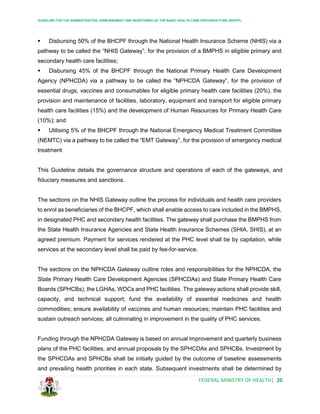 GUIDELINE FOR THE ADMINISTRATION, DISBURSEMENT AND MONITORING OF THE BASIC HEALTH CARE PROVISION FUND (BHCPF)
FEDERAL MINISTRY OF HEALTH| 20
 Disbursing 50% of the BHCPF through the National Health Insurance Scheme (NHIS) via a
pathway to be called the “NHIS Gateway”, for the provision of a BMPHS in eligible primary and
secondary health care facilities;
 Disbursing 45% of the BHCPF through the National Primary Health Care Development
Agency (NPHCDA) via a pathway to be called the “NPHCDA Gateway”, for the provision of
essential drugs, vaccines and consumables for eligible primary health care facilities (20%), the
provision and maintenance of facilities, laboratory, equipment and transport for eligible primary
health care facilities (15%) and the development of Human Resources for Primary Health Care
(10%); and
 Utilising 5% of the BHCPF through the National Emergency Medical Treatment Committee
(NEMTC) via a pathway to be called the “EMT Gateway”, for the provision of emergency medical
treatment
This Guideline details the governance structure and operations of each of the gateways, and
fiduciary measures and sanctions.
The sections on the NHIS Gateway outline the process for individuals and health care providers
to enrol as beneficiaries of the BHCPF, which shall enable access to care included in the BMPHS,
in designated PHC and secondary health facilities. The gateway shall purchase the BMPHS from
the State Health Insurance Agencies and State Health Insurance Schemes (SHIA, SHIS), at an
agreed premium. Payment for services rendered at the PHC level shall be by capitation, while
services at the secondary level shall be paid by fee-for-service.
The sections on the NPHCDA Gateway outline roles and responsibilities for the NPHCDA, the
State Primary Health Care Development Agencies (SPHCDAs) and State Primary Health Care
Boards (SPHCBs), the LGHAs, WDCs and PHC facilities. The gateway actions shall provide skill,
capacity, and technical support; fund the availability of essential medicines and health
commodities; ensure availability of vaccines and human resources; maintain PHC facilities and
sustain outreach services; all culminating in improvement in the quality of PHC services.
Funding through the NPHCDA Gateway is based on annual improvement and quarterly business
plans of the PHC facilities, and annual proposals by the SPHCDAs and SPHCBs. Investment by
the SPHCDAs and SPHCBs shall be initially guided by the outcome of baseline assessments
and prevailing health priorities in each state. Subsequent investments shall be determined by
 