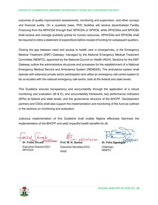 GUIDELINE FOR THE ADMINISTRATION, DISBURSEMENT AND MONITORING OF THE BASIC HEALTH CARE PROVISION FUND (BHCPF)
FEDERAL MINISTRY OF HEALTH| 21
outcomes of quality improvement assessments, monitoring and supervision, and other surveys
and financial audits. On a quarterly basis, PHC facilities will receive decentralised Facility
Financing from the NPHCDA through their SPHCDA or SPHCB, while SPHCDAs and SPHCBs
shall receive and manage quarterly grants for human resources. SPHCDAs and SPHCBs shall
be required to retire a statement of expenditure before receipt of funding for subsequent quarters.
Closing the gap between need and access to health care in emergencies, is the Emergency
Medical Treatment (EMT) Gateway, managed by the National Emergency Medical Treatment
Committee (NEMTC), appointed by the National Council on Health (NCH). Sections for the EMT
Gateway outline the administrative structures and processes for the establishment of a National
Emergency Medical Service and Ambulance System (NEMSAS). The ambulance system shall
operate with extensive private sector participation and utilise an emergency call centre system to
be co-located with the national emergency call-centre, both at the federal and state levels.
This Guideline ensures transparency and accountability through the application of a robust
monitoring and evaluation (M & E), and accountability framework; key performance indicators
(KPIs) at federal and state levels; and the governance structure of the BHCPF. Development
partners and CSOs shall also support the implementation and monitoring of the fund as outlined
in the sections on monitoring and evaluation.
Judicious implementation of this Guideline shall enable Nigeria effectively fast-track the
implementation of the BHCPF and yield impactful health benefits for all.
 
