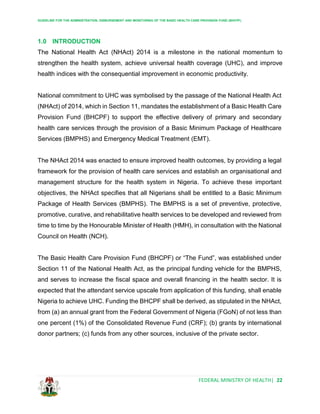 GUIDELINE FOR THE ADMINISTRATION, DISBURSEMENT AND MONITORING OF THE BASIC HEALTH CARE PROVISION FUND (BHCPF)
FEDERAL MINISTRY OF HEALTH| 22
1.0 INTRODUCTION
The National Health Act (NHAct) 2014 is a milestone in the national momentum to
strengthen the health system, achieve universal health coverage (UHC), and improve
health indices with the consequential improvement in economic productivity.
National commitment to UHC was symbolised by the passage of the National Health Act
(NHAct) of 2014, which in Section 11, mandates the establishment of a Basic Health Care
Provision Fund (BHCPF) to support the effective delivery of primary and secondary
health care services through the provision of a Basic Minimum Package of Healthcare
Services (BMPHS) and Emergency Medical Treatment (EMT).
The NHAct 2014 was enacted to ensure improved health outcomes, by providing a legal
framework for the provision of health care services and establish an organisational and
management structure for the health system in Nigeria. To achieve these important
objectives, the NHAct specifies that all Nigerians shall be entitled to a Basic Minimum
Package of Health Services (BMPHS). The BMPHS is a set of preventive, protective,
promotive, curative, and rehabilitative health services to be developed and reviewed from
time to time by the Honourable Minister of Health (HMH), in consultation with the National
Council on Health (NCH).
The Basic Health Care Provision Fund (BHCPF) or “The Fund”, was established under
Section 11 of the National Health Act, as the principal funding vehicle for the BMPHS,
and serves to increase the fiscal space and overall financing in the health sector. It is
expected that the attendant service upscale from application of this funding, shall enable
Nigeria to achieve UHC. Funding the BHCPF shall be derived, as stipulated in the NHAct,
from (a) an annual grant from the Federal Government of Nigeria (FGoN) of not less than
one percent (1%) of the Consolidated Revenue Fund (CRF); (b) grants by international
donor partners; (c) funds from any other sources, inclusive of the private sector.
 