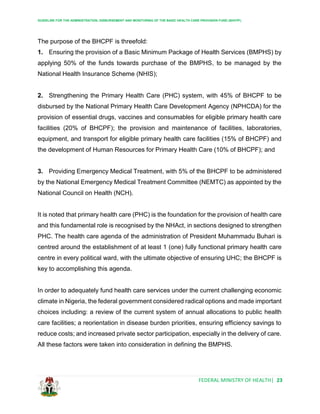 GUIDELINE FOR THE ADMINISTRATION, DISBURSEMENT AND MONITORING OF THE BASIC HEALTH CARE PROVISION FUND (BHCPF)
FEDERAL MINISTRY OF HEALTH| 23
The purpose of the BHCPF is threefold:
1. Ensuring the provision of a Basic Minimum Package of Health Services (BMPHS) by
applying 50% of the funds towards purchase of the BMPHS, to be managed by the
National Health Insurance Scheme (NHIS);
2. Strengthening the Primary Health Care (PHC) system, with 45% of BHCPF to be
disbursed by the National Primary Health Care Development Agency (NPHCDA) for the
provision of essential drugs, vaccines and consumables for eligible primary health care
facilities (20% of BHCPF); the provision and maintenance of facilities, laboratories,
equipment, and transport for eligible primary health care facilities (15% of BHCPF) and
the development of Human Resources for Primary Health Care (10% of BHCPF); and
3. Providing Emergency Medical Treatment, with 5% of the BHCPF to be administered
by the National Emergency Medical Treatment Committee (NEMTC) as appointed by the
National Council on Health (NCH).
It is noted that primary health care (PHC) is the foundation for the provision of health care
and this fundamental role is recognised by the NHAct, in sections designed to strengthen
PHC. The health care agenda of the administration of President Muhammadu Buhari is
centred around the establishment of at least 1 (one) fully functional primary health care
centre in every political ward, with the ultimate objective of ensuring UHC; the BHCPF is
key to accomplishing this agenda.
In order to adequately fund health care services under the current challenging economic
climate in Nigeria, the federal government considered radical options and made important
choices including: a review of the current system of annual allocations to public health
care facilities; a reorientation in disease burden priorities, ensuring efficiency savings to
reduce costs; and increased private sector participation, especially in the delivery of care.
All these factors were taken into consideration in defining the BMPHS.
 