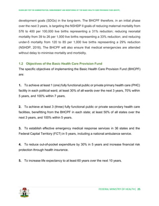 GUIDELINE FOR THE ADMINISTRATION, DISBURSEMENT AND MONITORING OF THE BASIC HEALTH CARE PROVISION FUND (BHCPF)
FEDERAL MINISTRY OF HEALTH| 25
development goals (SDGs) in the long-term. The BHCPF therefore, in an initial phase
over the next 3 years, is targeting the NSHDP II goals of reducing maternal mortality from
576 to 400 per 100,000 live births representing a 31% reduction; reducing neonatal
mortality from 39 to 26 per 1,000 live births representing a 33% reduction; and reducing
under-5 mortality from 120 to 85 per 1,000 live births representing a 29% reduction
(NSHDP, 2018). The BHCPF will also ensure that medical emergencies are attended
without delay to minimise mortality and morbidity.
1.2 Objectives of the Basic Health Care Provision Fund
The specific objectives of implementing the Basic Health Care Provision Fund (BHCPF)
are:
1. To achieve at least 1 (one) fully functional public or private primary health care (PHC)
facility in each political ward; at least 30% of all wards over the next 3 years, 70% within
5 years, and 100% within 7 years.
2. To achieve at least 3 (three) fully functional public or private secondary health care
facilities, benefitting from the BHCPF in each state; at least 50% of all states over the
next 3 years, and 100% within 5 years.
3. To establish effective emergency medical response services in 36 states and the
Federal Capital Territory (FCT) in 5 years, including a national ambulance service.
4. To reduce out-of-pocket expenditure by 30% in 5 years and increase financial risk
protection through health insurance.
5. To increase life expectancy to at least 60 years over the next 10 years.
 