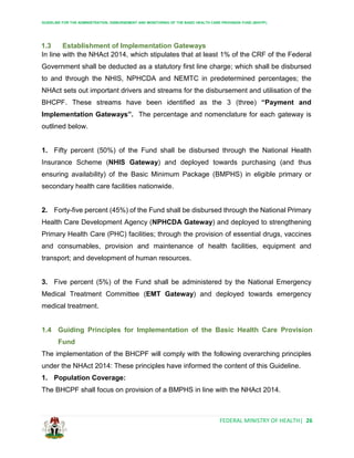 GUIDELINE FOR THE ADMINISTRATION, DISBURSEMENT AND MONITORING OF THE BASIC HEALTH CARE PROVISION FUND (BHCPF)
FEDERAL MINISTRY OF HEALTH| 26
1.3 Establishment of Implementation Gateways
In line with the NHAct 2014, which stipulates that at least 1% of the CRF of the Federal
Government shall be deducted as a statutory first line charge; which shall be disbursed
to and through the NHIS, NPHCDA and NEMTC in predetermined percentages; the
NHAct sets out important drivers and streams for the disbursement and utilisation of the
BHCPF. These streams have been identified as the 3 (three) “Payment and
Implementation Gateways”. The percentage and nomenclature for each gateway is
outlined below.
1. Fifty percent (50%) of the Fund shall be disbursed through the National Health
Insurance Scheme (NHIS Gateway) and deployed towards purchasing (and thus
ensuring availability) of the Basic Minimum Package (BMPHS) in eligible primary or
secondary health care facilities nationwide.
2. Forty-five percent (45%) of the Fund shall be disbursed through the National Primary
Health Care Development Agency (NPHCDA Gateway) and deployed to strengthening
Primary Health Care (PHC) facilities; through the provision of essential drugs, vaccines
and consumables, provision and maintenance of health facilities, equipment and
transport; and development of human resources.
3. Five percent (5%) of the Fund shall be administered by the National Emergency
Medical Treatment Committee (EMT Gateway) and deployed towards emergency
medical treatment.
1.4 Guiding Principles for Implementation of the Basic Health Care Provision
Fund
The implementation of the BHCPF will comply with the following overarching principles
under the NHAct 2014: These principles have informed the content of this Guideline.
1. Population Coverage:
The BHCPF shall focus on provision of a BMPHS in line with the NHAct 2014.
 