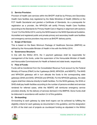 GUIDELINE FOR THE ADMINISTRATION, DISBURSEMENT AND MONITORING OF THE BASIC HEALTH CARE PROVISION FUND (BHCPF)
FEDERAL MINISTRY OF HEALTH| 27
2. Service Provision:
Provision of health care services within the BHCPF shall be by Primary and Secondary
Health Care facilities duly registered by the State Ministries of Health (SMoHs) or the
FCT Health Secretariat and granted a Certificate of Standards. As a prerequisite for
registration as a provider, the NPHCDA will certify Primary Health Care Facilities
(according to the Standards for Primary Health Care in Nigeria) in alignment with sections
12 and 13 of the NHAct 2014; and by the NHIS based on the NHIS Operational Guideline.
Accredited and registered public and private primary and secondary health care facilities
and emergency service providers may serve as BHCPF delivery points.
3. Scope of Services:
This is based on the Basic Minimum Package of Healthcare Services (BMPHS) as
defined by the Honourable Minister of Health in line with the NHAct 2014.
4. Governance Structure:
In line with the NHAct 2014, the 3 payment gateways shall be responsible for
management of the funds, under the supervision of the Honourable Minister of Health
and Honourable Commissioners for Health at federal and state levels, respectively.
5. Flow of Funds:
Funds will be transferred from the Consolidated Revenue Fund account by the Federal
Ministry of Finance (FMoF) to the 3 gateways (NHIS, NPHCDA, and NEMTC). The NHIS
and NPHCDA gateways will in turn allocate the funds to the corresponding state
gateways (SHIA and SHIS, SPHCDA and SPHCB). For the NPHCDA gateway, the state
organs shall then disburse directly to health facilities. For the NHIS gateway, the SHIA or
SHIS shall pay health facilities according to the number of persons enrolled and services
rendered for referred cases, while the NEMTC will reimburse emergency service
providers directly, for the delivery of services itemised in the BMPHS. Donor funds shall
be disbursed in accordance with section 2.4 of this guideline.
6. On-boarding:
On-boarding to each gateway by state level organs can be achieved by fulfilling the
eligibility criteria for each gateway as documented in this guideline, and the designation
of 25% of the total cost of projects as counterpart funding as stipulated in the NHAct
 