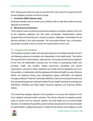 GUIDELINE FOR THE ADMINISTRATION, DISBURSEMENT AND MONITORING OF THE BASIC HEALTH CARE PROVISION FUND (BHCPF)
FEDERAL MINISTRY OF HEALTH| 28
2014. State governments may wish to set aside 25% of the cost of the project from their
annual budgetary provision as first line charge.
7. Enrolment (NHIS Gateway only):
Enrolment activities may be carried out by NHIS as well as state level health insurance
agencies and schemes.
8. Monitoring and Evaluation:
There shall be routine monitoring and periodic evaluation of activities related to the Fund
by the respective gateways and their state counterparts. Implementation reports
(programmatic and financial) are to include successes, challenges, and limitations for all
planned activities in the initial proposals. The Honourable Minister may, at discretion,
periodically constitute a team to monitor the implementation of the Fund.
1.5 Purpose of the Guideline
This Guideline has been written with thorough reference to the National Health Act 2014
and following extensive consultation with stakeholders in the health sector. They define
the requirements for administration, disbursement, monitoring and financial management
of the Fund. All stakeholders including (but not limited to) participating health care
providers, health care facilities, federal government parastatals and partner
organisations, will work to adopt, implement and comply with the stipulations set out in
this guideline, in collaboration with the gateways (the National Health Insurance Scheme
(NHIS), the National Primary Care Development Agency (NPHCDA), the National
Emergency Medical Treatment Committee (NEMTC)); state and local governments; and
their participating agencies including the State Primary Health Care Boards and Agencies
(SPHCDAs, SPHCBs) and State Health Insurance Agencies and Schemes (SHIAs,
SHISs).
The overarching strategic objective of this guideline is to ensure that utilisation of the
Fund catalyses improved health outcomes. This will be achieved by targeting specific
areas of concern such as maternal, newborn and child health and non-communicable
diseases. In developing this guideline, great emphasis was placed on the ease and speed
of implementation, safeguarding equity in health service delivery across Nigeria, as well
 