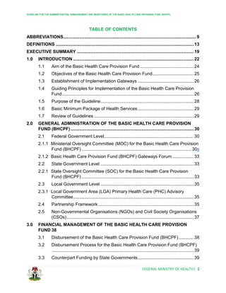 GUIDELINE FOR THE ADMINISTRATION, DISBURSEMENT AND MONITORING OF THE BASIC HEALTH CARE PROVISION FUND (BHCPF)
FEDERAL MINISTRY OF HEALTH| 2
TABLE OF CONTENTS
ABBREVIATIONS........................................................................................................... 9
DEFINITIONS ............................................................................................................... 13
EXECUTIVE SUMMARY .............................................................................................. 19
1.0 INTRODUCTION ................................................................................................. 22
1.1 Aim of the Basic Health Care Provision Fund ........................................... 24
1.2 Objectives of the Basic Health Care Provision Fund................................. 25
1.3 Establishment of Implementation Gateways ............................................. 26
1.4 Guiding Principles for Implementation of the Basic Health Care Provision
Fund.......................................................................................................... 26
1.5 Purpose of the Guideline........................................................................... 28
1.6 Basic Minimum Package of Health Services............................................. 29
1.7 Review of Guidelines ................................................................................ 29
2.0 GENERAL ADMINISTRATION OF THE BASIC HEALTH CARE PROVISION
FUND (BHCPF) ................................................................................................... 30
2.1 Federal Government Level........................................................................ 30
2.1.1 Ministerial Oversight Committee (MOC) for the Basic Health Care Provision
Fund (BHCPF) ........................................................................................ 30s
2.1.2 Basic Health Care Provision Fund (BHCPF) Gateways Forum ................. 33
2.2 State Government Level ........................................................................... 33
2.2.1 State Oversight Committee (SOC) for the Basic Health Care Provision
Fund (BHCPF) .......................................................................................... 33
2.3 Local Government Level ........................................................................... 35
2.3.1 Local Government Area (LGA) Primary Health Care (PHC) Advisory
Committee................................................................................................. 35
2.4 Partnership Framework............................................................................. 35
2.5 Non-Governmental Organisations (NGOs) and Civil Society Organisations
(CSOs) ...................................................................................................... 37
3.0 FINANCIAL MANAGEMENT OF THE BASIC HEALTH CARE PROVISION
FUND 38
3.1 Disbursement of the Basic Health Care Provision Fund (BHCPF)............ 38
3.2 Disbursement Process for the Basic Health Care Provision Fund (BHCPF)
.................................................................................................................. 39
3.3 Counterpart Funding by State Governments............................................. 39
 