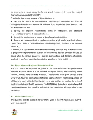 GUIDELINE FOR THE ADMINISTRATION, DISBURSEMENT AND MONITORING OF THE BASIC HEALTH CARE PROVISION FUND (BHCPF)
FEDERAL MINISTRY OF HEALTH| 29
as entrenching a robust accountability and probity framework to guarantee prudent
financial management of the BHCPF.
Specifically, the primary purpose of this guideline is to:
1. Set out the criteria for administration, disbursement, monitoring and financial
management of the Basic Health Care Provision Fund as provided under Section 11 of
the National Health Act.
2. Specify the eligibility requirements, terms of participation and attendant
responsibilities for parties to access the Fund.
3. Set out the requirements to be met by beneficiary health facilities.
4. Enumerate the course of action for all other matters which shall ensure that the Basic
Health Care Provision Fund achieves its intended objectives, as stated in the National
Health Act.
In addition, it is expected that each of the implementing gateways may, out of exigencies
of programme implementation, publish and disseminate detailed protocols for use by
actors within the various gateways. However, such protocol and standards of practice
shall not, in any form, be contradictory to this guideline or the NHAct 2014.
1.6 Basic Minimum Package of Health Services
The Fund specifically stipulates the provision of a Basic Minimum Package of Health
Services (BMPHS) which is to be provided by eligible primary and secondary health
facilities, enrolled under the NHIS Gateway. The additional fiscal space created by the
BHCPF will, however, be insufficient to finance a comprehensive health care package for
all Nigerians but, if utilised efficiently, can serve as a catalyst for creative disruption of
existing trends in poor health outcomes. The BMPHS is a defined and actuarially costed
baseline entitlement, this guideline outlines the components that will be provided under
the BHCPF.
1.7 Review of Guidelines
This guideline shall be subject to review after 3 years in the first instance, and every 5
years subsequently.
 