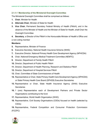 GUIDELINE FOR THE ADMINISTRATION, DISBURSEMENT AND MONITORING OF THE BASIC HEALTH CARE PROVISION FUND (BHCPF)
FEDERAL MINISTRY OF HEALTH| 31
2.1.1.1 Membership of the Ministerial Oversight Committee
The Ministerial Oversight Committee shall be comprised as follows:
1. Chair, Minister for Health
2. Alternate Chair, Minister of State for Health
3. Vice Chair, Permanent Secretary Federal Ministry of Health (FMoH), and in the
absence of the Minister of Health and the Minister of State for Health, shall Chair the
Oversight Committee
4. Secretary, a Director of the FMoH in the Honourable Minister of Health’s Office and
a non-voting member
Members:
5. Representative, Minister of Finance
6. Executive Secretary, National Health Insurance Scheme (NHIS)
7. Executive Director, National Primary Health Care Development Agency (NPHCDA)
8. Chair, National Emergency Medical Treatment Committee (NEMTC)
9. Director, Department of Family Health FMoH
10. Director, Department of Public Health FMoH
11. Director, Department of Health Planning, Research and Statistics FMoH
12. Director, Department of Hospital Services FMoH
13. Chair, Committee of State Commissioners of Health
14. Representative or Chair, State Primary Health Care Development Agency (SPHCDA)
or State Primary Health Care Board (SPHCB) Executive Secretaries
15. Representative or Chair, State Health Insurance Agency (SHIA) Executive
Secretaries
16. 1 (one) Representative each of Development Partners and Private Sector
Organisations contributing to the fund
17. Representative, World Health Organization (WHO)
18. Representative, Civil Society Organisations (CSOs) focused on health (selected by
CSOs)
19. Representative, Federal Competition and Consumer Protection Commission
(FCCPC)
 