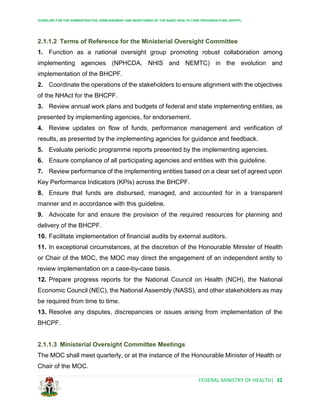 GUIDELINE FOR THE ADMINISTRATION, DISBURSEMENT AND MONITORING OF THE BASIC HEALTH CARE PROVISION FUND (BHCPF)
FEDERAL MINISTRY OF HEALTH| 32
2.1.1.2 Terms of Reference for the Ministerial Oversight Committee
1. Function as a national oversight group promoting robust collaboration among
implementing agencies (NPHCDA, NHIS and NEMTC) in the evolution and
implementation of the BHCPF.
2. Coordinate the operations of the stakeholders to ensure alignment with the objectives
of the NHAct for the BHCPF.
3. Review annual work plans and budgets of federal and state implementing entities, as
presented by implementing agencies, for endorsement.
4. Review updates on flow of funds, performance management and verification of
results, as presented by the implementing agencies for guidance and feedback.
5. Evaluate periodic programme reports presented by the implementing agencies.
6. Ensure compliance of all participating agencies and entities with this guideline.
7. Review performance of the implementing entities based on a clear set of agreed upon
Key Performance Indicators (KPIs) across the BHCPF.
8. Ensure that funds are disbursed, managed, and accounted for in a transparent
manner and in accordance with this guideline.
9. Advocate for and ensure the provision of the required resources for planning and
delivery of the BHCPF.
10. Facilitate implementation of financial audits by external auditors.
11. In exceptional circumstances, at the discretion of the Honourable Minister of Health
or Chair of the MOC, the MOC may direct the engagement of an independent entity to
review implementation on a case-by-case basis.
12. Prepare progress reports for the National Council on Health (NCH), the National
Economic Council (NEC), the National Assembly (NASS), and other stakeholders as may
be required from time to time.
13. Resolve any disputes, discrepancies or issues arising from implementation of the
BHCPF.
2.1.1.3 Ministerial Oversight Committee Meetings
The MOC shall meet quarterly, or at the instance of the Honourable Minister of Health or
Chair of the MOC.
 
