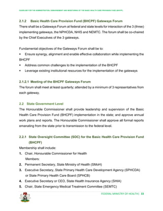 GUIDELINE FOR THE ADMINISTRATION, DISBURSEMENT AND MONITORING OF THE BASIC HEALTH CARE PROVISION FUND (BHCPF)
FEDERAL MINISTRY OF HEALTH| 33
2.1.2 Basic Health Care Provision Fund (BHCPF) Gateways Forum
There shall be a Gateways Forum at federal and state levels for interaction of the 3 (three)
implementing gateways, the NPHCDA, NHIS and NEMTC. The forum shall be co-chaired
by the Chief Executives of the 3 gateways.
Fundamental objectives of the Gateways Forum shall be to:
 Ensure synergy, alignment and enable effective collaboration while implementing the
BHCPF
 Address common challenges to the implementation of the BHCPF
 Leverage existing institutional resources for the implementation of the gateways
2.1.2.1 Meeting of the BHCPF Gateways Forum
The forum shall meet at least quarterly; attended by a minimum of 3 representatives from
each gateway.
2.2 State Government Level
The Honourable Commissioner shall provide leadership and supervision of the Basic
Health Care Provision Fund (BHCPF) implementation in the state; and approve annual
work plans and reports. The Honourable Commissioner shall approve all formal reports
emanating from the state prior to transmission to the federal level.
2.2.1 State Oversight Committee (SOC) for the Basic Health Care Provision Fund
(BHCPF)
Membership shall include:
1. Chair, Honourable Commissioner for Health
Members:
2. Permanent Secretary, State Ministry of Health (SMoH)
3. Executive Secretary, State Primary Health Care Development Agency (SPHCDA)
or State Primary Health Care Board (SPHCB)
4. Executive Secretary or CEO, State Health Insurance Agency (SHIA)
5. Chair, State Emergency Medical Treatment Committee (SEMTC)
 