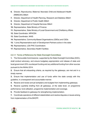 GUIDELINE FOR THE ADMINISTRATION, DISBURSEMENT AND MONITORING OF THE BASIC HEALTH CARE PROVISION FUND (BHCPF)
FEDERAL MINISTRY OF HEALTH| 34
6. Director, Reproductive, Maternal, Neonatal, Child and Adolescent Health
(RMNCAH) SMoH
7. Director, Department of Health Planning, Research and Statistics SMoH
8. Director, Department of Public Health SMoH
9. Director, Department of Hospital Services SMoH
10. Representative, State Ministry of Finance
11. Representative, State Ministry of Local Government and Chieftaincy Affairs
12. State Coordinator, NPHCDA
13. State Coordinator, NHIS
14. Representative, Community-Based Organisations (CBOs) and CSOs
15. 1 (one) Representative each of Development Partners active in the state
16. Representative, LGA PHC Coordinators
17. Representative, Secondary Health Facilities
2.2.1.1 Terms of Reference for State Oversight Committees
1. The Honourable Commissioner, supported by the State Oversight Committee (SOC),
shall conduct advocacy, and ensure budgetary appropriation and release of state and
local government 25% counterpart funding and any additional funding from other sources
pursuant to the NHAct 2014.
2. Ensure that all onboarding criteria, as required by the gateways, are met and in a
timely manner.
3. Ensure that implementation and use of funds within the state comply with this
guideline, in a transparent and accountable manner.
4. Receive and review annual workplans and budgets from implementing gateways.
5. Receive quarterly briefing from all gateways, at the state level, on programme
performance, fund utilisation, programme implementation and coverage.
6. Provide feedback to gateways for strengthening implementation.
7. Coordinate operations of different stakeholders and resolve disputes or issues arising
from implementation of the BHCPF.
 
