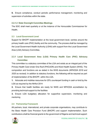 GUIDELINE FOR THE ADMINISTRATION, DISBURSEMENT AND MONITORING OF THE BASIC HEALTH CARE PROVISION FUND (BHCPF)
FEDERAL MINISTRY OF HEALTH| 35
8. Ensure compliance, conduct periodic performance management, monitoring and
supervision of activities within the state.
2.2.1.2 State Oversight Committee Meetings
The SOC shall meet quarterly or at the instance of the Honourable Commissioner for
Health.
2.3 Local Government Level
Support for BHCPF implementation at the local government level, centres around the
primary health care (PHC) facility and the community. The process shall be managed by
the Local Government Health Authority (LGHA) with support from the Local Government
Area (LGA) Advisory Committee.
2.3.1 Local Government Area (LGA) Primary Health Care (PHC) Advisory
Committee
This committee is a statutory committee of the LGA and exists as an integral part of the
Primary Health Care Under One Roof (PHCUOR) and Ward Health System (WHS). The
composition and functions are as stated in the WHS documents (NPHCDA 2018 and
2020 as revised). In addition to statutory functions, the following will be required as part
of implementation of the BHCPF, within the LGA.
1. Advocate and mobilise resources for 25% counterpart funding in cash or kind by the
LGA as required by the NHAct 2014
2. Ensure that health facilities are ready for NHIS and NPHCDA accreditation by
providing technical support to the facilities
3. Ensure LGA budgetary allocation for supportive supervision, monitoring and
mentoring
2.4 Partnership Framework
All partners, local, international, and private corporate organisations, may contribute to
the Basic Health Care Provision Fund (BHCPF) and support implementation. Such
contributions shall be financial grants to the government of Nigeria and technical support
 