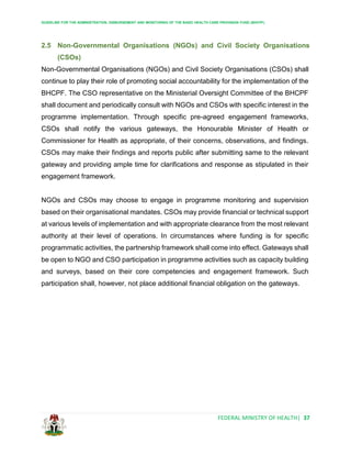 GUIDELINE FOR THE ADMINISTRATION, DISBURSEMENT AND MONITORING OF THE BASIC HEALTH CARE PROVISION FUND (BHCPF)
FEDERAL MINISTRY OF HEALTH| 37
2.5 Non-Governmental Organisations (NGOs) and Civil Society Organisations
(CSOs)
Non-Governmental Organisations (NGOs) and Civil Society Organisations (CSOs) shall
continue to play their role of promoting social accountability for the implementation of the
BHCPF. The CSO representative on the Ministerial Oversight Committee of the BHCPF
shall document and periodically consult with NGOs and CSOs with specific interest in the
programme implementation. Through specific pre-agreed engagement frameworks,
CSOs shall notify the various gateways, the Honourable Minister of Health or
Commissioner for Health as appropriate, of their concerns, observations, and findings.
CSOs may make their findings and reports public after submitting same to the relevant
gateway and providing ample time for clarifications and response as stipulated in their
engagement framework.
NGOs and CSOs may choose to engage in programme monitoring and supervision
based on their organisational mandates. CSOs may provide financial or technical support
at various levels of implementation and with appropriate clearance from the most relevant
authority at their level of operations. In circumstances where funding is for specific
programmatic activities, the partnership framework shall come into effect. Gateways shall
be open to NGO and CSO participation in programme activities such as capacity building
and surveys, based on their core competencies and engagement framework. Such
participation shall, however, not place additional financial obligation on the gateways.
 