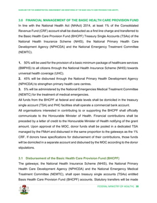 GUIDELINE FOR THE ADMINISTRATION, DISBURSEMENT AND MONITORING OF THE BASIC HEALTH CARE PROVISION FUND (BHCPF)
FEDERAL MINISTRY OF HEALTH| 38
3.0 FINANCIAL MANAGEMENT OF THE BASIC HEALTH CARE PROVISION FUND
In line with the National Health Act (NHAct) 2014, at least 1% of the Consolidated
Revenue Fund (CRF) account shall be dseducted as a first line charge and transferred to
the Basic Health Care Provision Fund (BHCPF) Treasury Single Accounts (TSAs) of the
National Health Insurance Scheme (NHIS), the National Primary Health Care
Development Agency (NPHCDA) and the National Emergency Treatment Committee
(NEMTC).
1. 50% will be used for the provision of a basic minimum package of healthcare services
(BMPHS) to all citizens through the National Health Insurance Scheme (NHIS) towards
universal health coverage (UHC).
2. 45% will be disbursed through the National Primary Health Development Agency
(NPHCDA) to strengthen primary health care centres.
3. 5% will be administered by the National Emergencies Medical Treatment Committee
(NEMTC) for the treatment of medical emergencies.
All funds from the BHCPF at federal and state levels shall be domiciled in the treasury
single account (TSA) and PHC facilities shall operate a commercial bank account.
All organisations interested in contributing to or supporting the BHCPF shall officially
communicate to the Honourable Minister of Health. Financial contributions shall be
preceded by a letter of credit to the Honourable Minister of Health notifying of the grant
amount. Upon approval of the MOC, donor funds shall be pooled in a dedicated TSA
managed by the FMoH and disbursed in the same proportion to the gateways as the 1%
CRF. If donors have specifications for disbursement of their contributions, those funds
will be domiciled in a separate account and disbursed by the MOC according to the donor
stipulations.
3.1 Disbursement of the Basic Health Care Provision Fund (BHCPF)
The gateways; the National Health Insurance Scheme (NHIS), the National Primary
Health Care Development Agency (NPHCDA) and the National Emergency Medical
Treatment Committee (NEMTC), shall open treasury single accounts (TSAs) entitled
Basis Health Care Provision Fund (BHCPF) accounts. Statutory transfers will be made
 