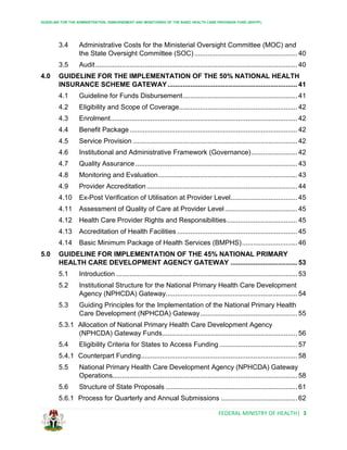 GUIDELINE FOR THE ADMINISTRATION, DISBURSEMENT AND MONITORING OF THE BASIC HEALTH CARE PROVISION FUND (BHCPF)
FEDERAL MINISTRY OF HEALTH| 3
3.4 Administrative Costs for the Ministerial Oversight Committee (MOC) and
the State Oversight Committee (SOC) ...................................................... 40
3.5 Audit.......................................................................................................... 40
4.0 GUIDELINE FOR THE IMPLEMENTATION OF THE 50% NATIONAL HEALTH
INSURANCE SCHEME GATEWAY.................................................................... 41
4.1 Guideline for Funds Disbursement............................................................ 41
4.2 Eligibility and Scope of Coverage.............................................................. 42
4.3 Enrolment.................................................................................................. 42
4.4 Benefit Package........................................................................................ 42
4.5 Service Provision ...................................................................................... 42
4.6 Institutional and Administrative Framework (Governance)........................ 42
4.7 Quality Assurance..................................................................................... 43
4.8 Monitoring and Evaluation......................................................................... 43
4.9 Provider Accreditation ............................................................................... 44
4.10 Ex-Post Verification of Utilisation at Provider Level................................... 45
4.11 Assessment of Quality of Care at Provider Level...................................... 45
4.12 Health Care Provider Rights and Responsibilities..................................... 45
4.13 Accreditation of Health Facilities ............................................................... 45
4.14 Basic Minimum Package of Health Services (BMPHS)............................. 46
5.0 GUIDELINE FOR IMPLEMENTATION OF THE 45% NATIONAL PRIMARY
HEALTH CARE DEVELOPMENT AGENCY GATEWAY ................................... 53
5.1 Introduction ............................................................................................... 53
5.2 Institutional Structure for the National Primary Health Care Development
Agency (NPHCDA) Gateway..................................................................... 54
5.3 Guiding Principles for the Implementation of the National Primary Health
Care Development (NPHCDA) Gateway................................................... 55
5.3.1 Allocation of National Primary Health Care Development Agency
(NPHCDA) Gateway Funds....................................................................... 56
5.4 Eligibility Criteria for States to Access Funding......................................... 57
5.4.1 Counterpart Funding.................................................................................. 58
5.5 National Primary Health Care Development Agency (NPHCDA) Gateway
Operations................................................................................................. 58
5.6 Structure of State Proposals ..................................................................... 61
5.6.1 Process for Quarterly and Annual Submissions ........................................ 62
 