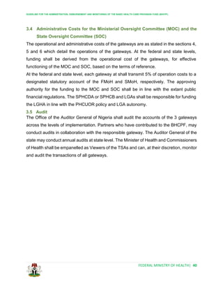 GUIDELINE FOR THE ADMINISTRATION, DISBURSEMENT AND MONITORING OF THE BASIC HEALTH CARE PROVISION FUND (BHCPF)
FEDERAL MINISTRY OF HEALTH| 40
3.4 Administrative Costs for the Ministerial Oversight Committee (MOC) and the
State Oversight Committee (SOC)
The operational and administrative costs of the gateways are as stated in the sections 4,
5 and 6 which detail the operations of the gateways. At the federal and state levels,
funding shall be derived from the operational cost of the gateways, for effective
functioning of the MOC and SOC, based on the terms of reference.
At the federal and state level, each gateway at shall transmit 5% of operation costs to a
designated statutory account of the FMoH and SMoH, respectively. The approving
authority for the funding to the MOC and SOC shall be in line with the extant public
financial regulations. The SPHCDA or SPHCB and LGAs shall be responsible for funding
the LGHA in line with the PHCUOR policy and LGA autonomy.
3.5 Audit
The Office of the Auditor General of Nigeria shall audit the accounts of the 3 gateways
across the levels of implementation. Partners who have contributed to the BHCPF, may
conduct audits in collaboration with the responsible gateway. The Auditor General of the
state may conduct annual audits at state level. The Minister of Health and Commissioners
of Health shall be empanelled as Viewers of the TSAs and can, at their discretion, monitor
and audit the transactions of all gateways.
 