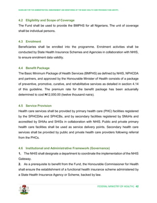 GUIDELINE FOR THE ADMINISTRATION, DISBURSEMENT AND MONITORING OF THE BASIC HEALTH CARE PROVISION FUND (BHCPF)
FEDERAL MINISTRY OF HEALTH| 42
4.2 Eligibility and Scope of Coverage
The Fund shall be used to provide the BMPHS for all Nigerians. The unit of coverage
shall be individual persons.
4.3 Enrolment
Beneficiaries shall be enrolled into the programme. Enrolment activities shall be
conducted by State Health Insurance Schemes and Agencies in collaboration with NHIS,
to ensure enrolment data validity.
4.4 Benefit Package
The Basic Minimum Package of Health Services (BMPHS) as defined by NHIS, NPHCDA
and partners, and approved by the Honourable Minister of Health consists of a package
of preventive, promotive, curative, and rehabilitative services as detailed in section 4.14
of this guideline. The premium rate for the benefit package has been actuarially
determined to cost ₦12,000.00 (twelve thousand naira).
4.5 Service Provision
Health care services shall be provided by primary health care (PHC) facilities registered
by the SPHCDAs and SPHCBs, and by secondary facilities registered by SMoHs and
accredited by SHIAs and SHISs in collaboration with NHIS. Public and private primary
health care facilities shall be used as service delivery points. Secondary health care
services shall be provided by public and private health care providers following referral
from the PHCs.
4.6 Institutional and Administrative Framework (Governance)
1. The NHIS shall designate a department to coordinate the implementation of the NHIS
Gateway.
2. As a prerequisite to benefit from the Fund, the Honourable Commissioner for Health
shall ensure the establishment of a functional health insurance scheme administered by
a State Health Insurance Agency or Scheme, backed by law.
 