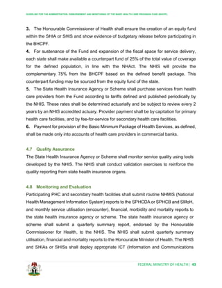 GUIDELINE FOR THE ADMINISTRATION, DISBURSEMENT AND MONITORING OF THE BASIC HEALTH CARE PROVISION FUND (BHCPF)
FEDERAL MINISTRY OF HEALTH| 43
3. The Honourable Commissioner of Health shall ensure the creation of an equity fund
within the SHIA or SHIS and show evidence of budgetary release before participating in
the BHCPF.
4. For sustenance of the Fund and expansion of the fiscal space for service delivery,
each state shall make available a counterpart fund of 25% of the total value of coverage
for the defined population, in line with the NHAct. The NHIS will provide the
complementary 75% from the BHCPF based on the defined benefit package. This
counterpart funding may be sourced from the equity fund of the state.
5. The State Health Insurance Agency or Scheme shall purchase services from health
care providers from the Fund according to tariffs defined and published periodically by
the NHIS. These rates shall be determined actuarially and be subject to review every 2
years by an NHIS accredited actuary. Provider payment shall be by capitation for primary
health care facilities, and by fee-for-service for secondary health care facilities.
6. Payment for provision of the Basic Minimum Package of Health Services, as defined,
shall be made only into accounts of health care providers in commercial banks.
4.7 Quality Assurance
The State Health Insurance Agency or Scheme shall monitor service quality using tools
developed by the NHIS. The NHIS shall conduct validation exercises to reinforce the
quality reporting from state health insurance organs.
4.8 Monitoring and Evaluation
Participating PHC and secondary health facilities shall submit routine NHMIS (National
Health Management Information System) reports to the SPHCDA or SPHCB and SMoH,
and monthly service utilisation (encounter), financial, morbidity and mortality reports to
the state health insurance agency or scheme. The state health insurance agency or
scheme shall submit a quarterly summary report, endorsed by the Honourable
Commissioner for Health, to the NHIS. The NHIS shall submit quarterly summary
utilisation, financial and mortality reports to the Honourable Minister of Health. The NHIS
and SHIAs or SHISs shall deploy appropriate ICT (Information and Communications
 