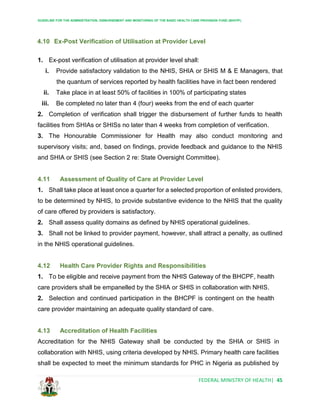 GUIDELINE FOR THE ADMINISTRATION, DISBURSEMENT AND MONITORING OF THE BASIC HEALTH CARE PROVISION FUND (BHCPF)
FEDERAL MINISTRY OF HEALTH| 45
4.10 Ex-Post Verification of Utilisation at Provider Level
1. Ex-post verification of utilisation at provider level shall:
i. Provide satisfactory validation to the NHIS, SHIA or SHIS M & E Managers, that
the quantum of services reported by health facilities have in fact been rendered
ii. Take place in at least 50% of facilities in 100% of participating states
iii. Be completed no later than 4 (four) weeks from the end of each quarter
2. Completion of verification shall trigger the disbursement of further funds to health
facilities from SHIAs or SHISs no later than 4 weeks from completion of verification.
3. The Honourable Commissioner for Health may also conduct monitoring and
supervisory visits; and, based on findings, provide feedback and guidance to the NHIS
and SHIA or SHIS (see Section 2 re: State Oversight Committee).
4.11 Assessment of Quality of Care at Provider Level
1. Shall take place at least once a quarter for a selected proportion of enlisted providers,
to be determined by NHIS, to provide substantive evidence to the NHIS that the quality
of care offered by providers is satisfactory.
2. Shall assess quality domains as defined by NHIS operational guidelines.
3. Shall not be linked to provider payment, however, shall attract a penalty, as outlined
in the NHIS operational guidelines.
4.12 Health Care Provider Rights and Responsibilities
1. To be eligible and receive payment from the NHIS Gateway of the BHCPF, health
care providers shall be empanelled by the SHIA or SHIS in collaboration with NHIS.
2. Selection and continued participation in the BHCPF is contingent on the health
care provider maintaining an adequate quality standard of care.
4.13 Accreditation of Health Facilities
Accreditation for the NHIS Gateway shall be conducted by the SHIA or SHIS in
collaboration with NHIS, using criteria developed by NHIS. Primary health care facilities
shall be expected to meet the minimum standards for PHC in Nigeria as published by
 