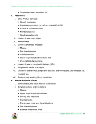 GUIDELINE FOR THE ADMINISTRATION, DISBURSEMENT AND MONITORING OF THE BASIC HEALTH CARE PROVISION FUND (BHCPF)
FEDERAL MINISTRY OF HEALTH| 47
 Simple contusion, abrasions, etc.
5. Paediatrics
i. Child Welfare Services:
 Growth monitoring
 Routine immunization (as defined by the NPHCDA)
 Vitamin A supplementation
 Nutritional advice
 Health education, etc.
ii. Uncomplicated malnutrition
iii. Helminthiasis
iv. Common childhood illnesses:
 Malaria
 Diarrhoeal disease
 Schistosomiasis
 Upper respiratory tract infections and
 Uncomplicated pneumonia
v. Uncomplicated urinary tract infections (UTIs)
vi. Simple otitis media, pharyngitis
vii. Childhood exanthemas, simple skin diseases and infestations, viral illnesses (i.e.
mumps), etc.
viii. Anaemia, not requiring blood transfusion
6. Internal Medicine (Adult)
i. Scheduled routine basic medical examination
ii. Simple infections and infestations
 Malaria
 Upper respiratory tract infections
 Urinary tract infections
 Gastroenteritis
 Primary ear, nose, and throat infections
 Diarrhoeal diseases
 Enteritis and typhoid fever
 