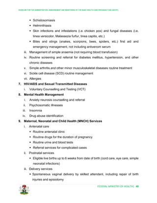 GUIDELINE FOR THE ADMINISTRATION, DISBURSEMENT AND MONITORING OF THE BASIC HEALTH CARE PROVISION FUND (BHCPF)
FEDERAL MINISTRY OF HEALTH| 48
 Schistosomiasis
 Helminthiasis
 Skin infections and infestations (i.e. chicken pox) and fungal diseases (i.e.
tinea versicolor, Malassezia furfur, tinea capitis, etc.)
 Bites and stings (snakes, scorpions, bees, spiders, etc.) first aid and
emergency management, not including antivenom serum
iii. Management of simple anaemia (not requiring blood transfusion)
iv. Routine screening and referral for diabetes mellitus, hypertension, and other
chronic diseases
v. Simple arthritis and other minor musculoskeletal diseases routine treatment
vi. Sickle cell disease (SCD) routine management
vii. Allergies
7. HIV/AIDS and Sexual Transmitted Diseases
i. Voluntary Counselling and Testing (VCT)
8. Mental Health Management
i. Anxiety neurosis counselling and referral
ii. Psychosomatic illnesses
iii. Insomnia
iv. Drug abuse identification
9. Maternal, Neonatal and Child Health (MNCH) Services
i. Antenatal care
 Routine antenatal clinic
 Routine drugs for the duration of pregnancy
 Routine urine and blood tests
 Referral services for complicated cases
ii. Postnatal services
 Eligible live births up to 6 weeks from date of birth (cord care, eye care, simple
neonatal infections)
iii. Delivery services
 Spontaneous vaginal delivery by skilled attendant, including repair of birth
injuries and episiotomy
 