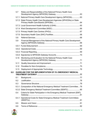 GUIDELINE FOR THE ADMINISTRATION, DISBURSEMENT AND MONITORING OF THE BASIC HEALTH CARE PROVISION FUND (BHCPF)
FEDERAL MINISTRY OF HEALTH| 4
5.7 Roles and Responsibilities of the National Primary Health Care
Development Agency (NPHCDA) Gateway .............................................. 63
5.7.1 National Primary Health Care Development Agency (NPHCDA)............... 63
5.7.2 State Primary Health Care Development Agencies (SPHCDAs) or State
Primary Health Care Boards (SPHCBs).................................................... 64
5.7.3 Local Government Health Authority (LGHA).............................................. 65
5.7.4 Ward Development Committee (WDC)...................................................... 66
5.7.5 Primary Health Care Centres (PHCs)........................................................ 67
5.7.6 Secondary Health Care (SHC) Facilities.................................................... 68
5.8 Referral Services....................................................................................... 68
5.9 Financial Management of the National Primary Health Care Development
Agency (NPHCDA) Gateway..................................................................... 68
5.9.1 Funds Disbursement ................................................................................. 69
5.9.2 Operational Costs ..................................................................................... 69
5.9.3 Financial Reporting.................................................................................... 69
5.9.4 Signatories to NPHCDA Gateway Accounts.............................................. 70
5.10 Monitoring and Evaluation for the National Primary Health Care
Development Agency (NPHCDA) Gateway .............................................. 71
5.11 Quality Assurance and Improvement ........................................................ 71
5.12 Penalties for Non-Compliance................................................................... 75
5.13 Deployment of Appropriate Technology .................................................... 76
6.0 GUIDELINE FOR THE IMPLEMENTATION OF 5% EMERGENCY MEDICAL
TREATMENT GATEWAY ................................................................................... 77
6.1 Background............................................................................................... 77
6.2 Justification ............................................................................................... 78
6.3 Governance Structure ............................................................................... 78
6.3.1 Composition of the National Emergency Medical Treatment Committee... 78
6.3.2 State Emergency Medical Treatment Committee (SEMTC) ...................... 80
6.4 Criteria for State Participation in the Emergency Medical Treatment (EMT)
Gateway.................................................................................................... 81
6.4.1 Operational Costs for State Emergency Medical Treatment Committees
(SEMTCs) ................................................................................................. 81
6.5 Mission and Vision .................................................................................... 81
6.6 Terms of Reference .................................................................................. 82
 