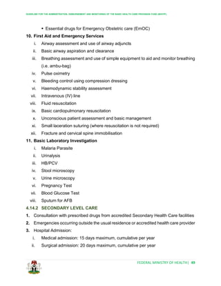 GUIDELINE FOR THE ADMINISTRATION, DISBURSEMENT AND MONITORING OF THE BASIC HEALTH CARE PROVISION FUND (BHCPF)
FEDERAL MINISTRY OF HEALTH| 49
 Essential drugs for Emergency Obstetric care (EmOC)
10. First Aid and Emergency Services
i. Airway assessment and use of airway adjuncts
ii. Basic airway aspiration and clearance
iii. Breathing assessment and use of simple equipment to aid and monitor breathing
(i.e. ambu-bag)
iv. Pulse oximetry
v. Bleeding control using compression dressing
vi. Haemodynamic stability assessment
vii. Intravenous (IV) line
viii. Fluid resuscitation
ix. Basic cardiopulmonary resuscitation
x. Unconscious patient assessment and basic management
xi. Small laceration suturing (where resuscitation is not required)
xii. Fracture and cervical spine immobilisation
11. Basic Laboratory Investigation
i. Malaria Parasite
ii. Urinalysis
iii. HB/PCV
iv. Stool microscopy
v. Urine microscopy
vi. Pregnancy Test
vii. Blood Glucose Test
viii. Sputum for AFB
4.14.2 SECONDARY LEVEL CARE
1. Consultation with prescribed drugs from accredited Secondary Health Care facilities
2. Emergencies occurring outside the usual residence or accredited health care provider
3. Hospital Admission:
i. Medical admission: 15 days maximum, cumulative per year
ii. Surgical admission: 20 days maximum, cumulative per year
 