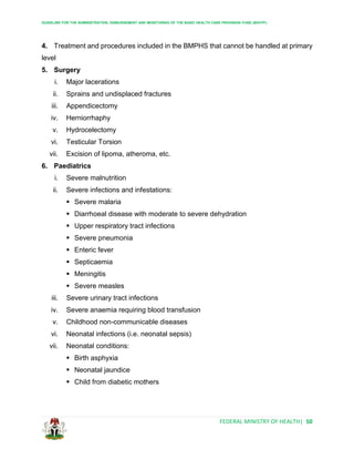 GUIDELINE FOR THE ADMINISTRATION, DISBURSEMENT AND MONITORING OF THE BASIC HEALTH CARE PROVISION FUND (BHCPF)
FEDERAL MINISTRY OF HEALTH| 50
4. Treatment and procedures included in the BMPHS that cannot be handled at primary
level
5. Surgery
i. Major lacerations
ii. Sprains and undisplaced fractures
iii. Appendicectomy
iv. Herniorrhaphy
v. Hydrocelectomy
vi. Testicular Torsion
vii. Excision of lipoma, atheroma, etc.
6. Paediatrics
i. Severe malnutrition
ii. Severe infections and infestations:
 Severe malaria
 Diarrhoeal disease with moderate to severe dehydration
 Upper respiratory tract infections
 Severe pneumonia
 Enteric fever
 Septicaemia
 Meningitis
 Severe measles
iii. Severe urinary tract infections
iv. Severe anaemia requiring blood transfusion
v. Childhood non-communicable diseases
vi. Neonatal infections (i.e. neonatal sepsis)
vii. Neonatal conditions:
 Birth asphyxia
 Neonatal jaundice
 Child from diabetic mothers
 