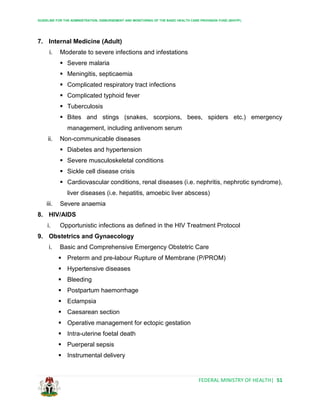 GUIDELINE FOR THE ADMINISTRATION, DISBURSEMENT AND MONITORING OF THE BASIC HEALTH CARE PROVISION FUND (BHCPF)
FEDERAL MINISTRY OF HEALTH| 51
7. Internal Medicine (Adult)
i. Moderate to severe infections and infestations
 Severe malaria
 Meningitis, septicaemia
 Complicated respiratory tract infections
 Complicated typhoid fever
 Tuberculosis
 Bites and stings (snakes, scorpions, bees, spiders etc.) emergency
management, including antivenom serum
ii. Non-communicable diseases
 Diabetes and hypertension
 Severe musculoskeletal conditions
 Sickle cell disease crisis
 Cardiovascular conditions, renal diseases (i.e. nephritis, nephrotic syndrome),
liver diseases (i.e. hepatitis, amoebic liver abscess)
iii. Severe anaemia
8. HIV/AIDS
i. Opportunistic infections as defined in the HIV Treatment Protocol
9. Obstetrics and Gynaecology
i. Basic and Comprehensive Emergency Obstetric Care
 Preterm and pre-labour Rupture of Membrane (P/PROM)
 Hypertensive diseases
 Bleeding
 Postpartum haemorrhage
 Eclampsia
 Caesarean section
 Operative management for ectopic gestation
 Intra-uterine foetal death
 Puerperal sepsis
 Instrumental delivery
 