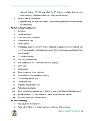 GUIDELINE FOR THE ADMINISTRATION, DISBURSEMENT AND MONITORING OF THE BASIC HEALTH CARE PROVISION FUND (BHCPF)
FEDERAL MINISTRY OF HEALTH| 52
 High risk delivery (1st delivery, after the 4th delivery, multiple delivery, mal-
positioning and mal-presentation, any other complications)
ii. Gynaecological Intervention
 Hysterectomy for ruptured uterus, uncontrollable postpartum haemorrhage,
procidentia etc.
10. Laboratory Investigation
i. Genotype
ii. Lumbar puncture
iii. Urea, electrolyte, creatinine
iv. Liver Function Test
v. Ketone bodies
vi. Microscopy, culture, sensitivity (urine, blood, stool, sputum, wound, urethral, ear,
eye, throat, aspirate, cerebrovascular spinal fluid, endoscopy cervical swab, high
vaginal swab)
vii. Occult blood in stool
viii. Skin snip for microfilaria
ix. Acid fast bacillus for Tuberculous Bacillus (blood)
x. Gram stain
xi. Mantoux test
xii. Blood groupings, cross matching
xiii. Hepatitis B surface antibody screening
xiv. Confirmatory test for HIV
xv. Full Blood Count
xvi. Platelets, reticulocyte count
xvii. Platelets concentration
xviii. Blood transfusion services, up to 3 pints of safe whole blood or blood products
xix. Radiology (X-ray of chest, abdomen, skull, and extremities, dental)
xx. Abdominopelvic and obstetric scan
11. Physiotherapy
i. Post-traumatic rehabilitation
ii. Palsy within 15 days of initial treatment, maximum of 5 sessions
 