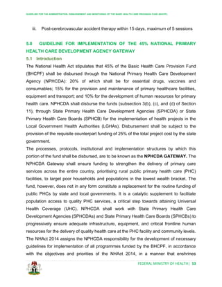 GUIDELINE FOR THE ADMINISTRATION, DISBURSEMENT AND MONITORING OF THE BASIC HEALTH CARE PROVISION FUND (BHCPF)
FEDERAL MINISTRY OF HEALTH| 53
iii. Post-cerebrovascular accident therapy within 15 days, maximum of 5 sessions
5.0 GUIDELINE FOR IMPLEMENTATION OF THE 45% NATIONAL PRIMARY
HEALTH CARE DEVELOPMENT AGENCY GATEWAY
5.1 Introduction
The National Health Act stipulates that 45% of the Basic Health Care Provision Fund
(BHCPF) shall be disbursed through the National Primary Health Care Development
Agency (NPHCDA): 20% of which shall be for essential drugs, vaccines and
consumables; 15% for the provision and maintenance of primary healthcare facilities,
equipment and transport; and 10% for the development of human resources for primary
health care. NPHCDA shall disburse the funds (subsection 3(b), (c), and (d) of Section
11), through State Primary Health Care Development Agencies (SPHCDA) or State
Primary Health Care Boards (SPHCB) for the implementation of health projects in the
Local Government Health Authorities (LGHAs). Disbursement shall be subject to the
provision of the requisite counterpart funding of 25% of the total project cost by the state
government.
The processes, protocols, institutional and implementation structures by which this
portion of the fund shall be disbursed, are to be known as the NPHCDA GATEWAY. The
NPHCDA Gateway shall ensure funding to strengthen the delivery of primary care
services across the entire country, prioritising rural public primary health care (PHC)
facilities, to target poor households and populations in the lowest wealth bracket. The
fund, however, does not in any form constitute a replacement for the routine funding of
public PHCs by state and local governments. It is a catalytic supplement to facilitate
population access to quality PHC services, a critical step towards attaining Universal
Health Coverage (UHC). NPHCDA shall work with State Primary Health Care
Development Agencies (SPHCDAs) and State Primary Health Care Boards (SPHCBs) to
progressively ensure adequate infrastructure, equipment, and critical frontline human
resources for the delivery of quality health care at the PHC facility and community levels.
The NHAct 2014 assigns the NPHCDA responsibility for the development of necessary
guidelines for implementation of all programmes funded by the BHCPF, in accordance
with the objectives and priorities of the NHAct 2014, in a manner that enshrines
 