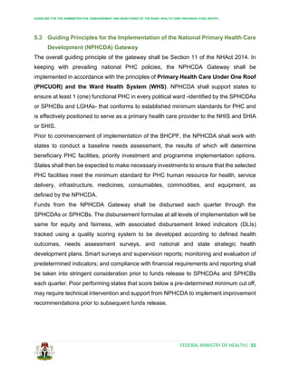 GUIDELINE FOR THE ADMINISTRATION, DISBURSEMENT AND MONITORING OF THE BASIC HEALTH CARE PROVISION FUND (BHCPF)
FEDERAL MINISTRY OF HEALTH| 55
5.3 Guiding Principles for the Implementation of the National Primary Health Care
Development (NPHCDA) Gateway
The overall guiding principle of the gateway shall be Section 11 of the NHAct 2014. In
keeping with prevailing national PHC policies, the NPHCDA Gateway shall be
implemented in accordance with the principles of Primary Health Care Under One Roof
(PHCUOR) and the Ward Health System (WHS). NPHCDA shall support states to
ensure at least 1 (one) functional PHC in every political ward -identified by the SPHCDAs
or SPHCBs and LGHAs- that conforms to established minimum standards for PHC and
is effectively positioned to serve as a primary health care provider to the NHIS and SHIA
or SHIS.
Prior to commencement of implementation of the BHCPF, the NPHCDA shall work with
states to conduct a baseline needs assessment, the results of which will determine
beneficiary PHC facilities, priority investment and programme implementation options.
States shall then be expected to make necessary investments to ensure that the selected
PHC facilities meet the minimum standard for PHC human resource for health, service
delivery, infrastructure, medicines, consumables, commodities, and equipment, as
defined by the NPHCDA.
Funds from the NPHCDA Gateway shall be disbursed each quarter through the
SPHCDAs or SPHCBs. The disbursement formulae at all levels of implementation will be
same for equity and fairness, with associated disbursement linked indicators (DLIs)
tracked using a quality scoring system to be developed according to defined health
outcomes, needs assessment surveys, and national and state strategic health
development plans. Smart surveys and supervision reports; monitoring and evaluation of
predetermined indicators; and compliance with financial requirements and reporting shall
be taken into stringent consideration prior to funds release to SPHCDAs and SPHCBs
each quarter. Poor performing states that score below a pre-determined minimum cut off,
may require technical intervention and support from NPHCDA to implement improvement
recommendations prior to subsequent funds release.
 