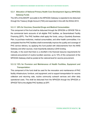 GUIDELINE FOR THE ADMINISTRATION, DISBURSEMENT AND MONITORING OF THE BASIC HEALTH CARE PROVISION FUND (BHCPF)
FEDERAL MINISTRY OF HEALTH| 56
5.3.1 Allocation of National Primary Health Care Development Agency (NPHCDA)
Gateway Funds
The 45% of the BHCPF accruable to the NPHCDA Gateway is expected to be disbursed
through the Treasury Single Account (TSA) and expended in line with the NHAct 2014:
5.3.1.1 20% for Vaccines, Essential Drugs and Medical Consumables:
This component of the fund shall be disbursed through the SPHCDA or SPHCB TSA to
the commercial bank accounts of all eligible PHC facilities, as Decentralised Facility
Financing (DFF). The PHC facilities shall apply the funds, using a Quarterly Business
Plan, to purchase medicines, medical consumables, and other health commodities. It is
anticipated that the PHC facilities shall incrementally improve the quality and coverage of
PHC service delivery, by applying this fund pooled with disbursements from the NHIS
Gateway and other sources, most importantly statutory LGHA funding.
Annually, in the event that there is a shortfall in the financial resource requirements for
national procurement of routine bundled vaccines; up to 10% of this component of the
NPHCDA Gateway shall be pooled at the national level for vaccine procurement.
5.3.1.2 15% for Provision and Maintenance of Health Facilities, Equipment and
Transportation:
This component of the fund shall be used for the renovation and maintenance of PHC
facility infrastructure, furniture, and equipment; and to support transportation for vaccine
collection and returning vials, routine community outreach services and other daily
operational costs. This shall be disbursed from the NPHCDA through the SPHCDA or
SPHCB TSA to the eligible PHC facilities as DFF.
 