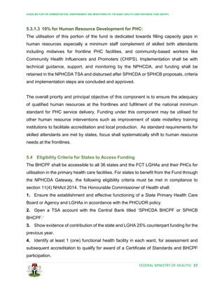 GUIDELINE FOR THE ADMINISTRATION, DISBURSEMENT AND MONITORING OF THE BASIC HEALTH CARE PROVISION FUND (BHCPF)
FEDERAL MINISTRY OF HEALTH| 57
5.3.1.3 10% for Human Resource Development for PHC:
The utilisation of this portion of the fund is dedicated towards filling capacity gaps in
human resources especially a minimum staff complement of skilled birth attendants
including midwives for frontline PHC facilities, and community-based workers like
Community Health Influencers and Promoters (CHIPS). Implementation shall be with
technical guidance, support, and monitoring by the NPHCDA, and funding shall be
retained in the NPHCDA TSA and disbursed after SPHCDA or SPHCB proposals, criteria
and implementation steps are concluded and approved.
The overall priority and principal objective of this component is to ensure the adequacy
of qualified human resources at the frontlines and fulfilment of the national minimum
standard for PHC service delivery. Funding under this component may be utilised for
other human resource interventions such as improvement of state midwifery training
institutions to facilitate accreditation and local production. As standard requirements for
skilled attendants are met by states, focus shall systematically shift to human resource
needs at the frontlines.
5.4 Eligibility Criteria for States to Access Funding
The BHCPF shall be accessible to all 36 states and the FCT LGHAs and their PHCs for
utilisation in the primary health care facilities. For states to benefit from the Fund through
the NPHCDA Gateway, the following eligibility criteria must be met in compliance to
section 11(4) NHAct 2014. The Honourable Commissioner of Health shall:
1. Ensure the establishment and effective functioning of a State Primary Health Care
Board or Agency and LGHAs in accordance with the PHCUOR policy
2. Open a TSA account with the Central Bank titled ‘SPHCDA BHCPF or SPHCB
BHCPF.’
3. Show evidence of contribution of the state and LGHA 25% counterpart funding for the
previous year.
4. Identify at least 1 (one) functional health facility in each ward, for assessment and
subsequent accreditation to qualify for award of a Certificate of Standards and BHCPF
participation.
 