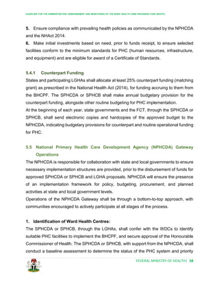 GUIDELINE FOR THE ADMINISTRATION, DISBURSEMENT AND MONITORING OF THE BASIC HEALTH CARE PROVISION FUND (BHCPF)
FEDERAL MINISTRY OF HEALTH| 58
5. Ensure compliance with prevailing health policies as communicated by the NPHCDA
and the NHAct 2014.
6. Make initial investments based on need, prior to funds receipt, to ensure selected
facilities conform to the minimum standards for PHC (human resources, infrastructure,
and equipment) and are eligible for award of a Certificate of Standards.
5.4.1 Counterpart Funding
States and participating LGHAs shall allocate at least 25% counterpart funding (matching
grant) as prescribed in the National Health Act (2014), for funding accruing to them from
the BHCPF. The SPHCDA or SPHCB shall make annual budgetary provision for the
counterpart funding, alongside other routine budgeting for PHC implementation.
At the beginning of each year, state governments and the FCT, through the SPHCDA or
SPHCB, shall send electronic copies and hardcopies of the approved budget to the
NPHCDA, indicating budgetary provisions for counterpart and routine operational funding
for PHC.
5.5 National Primary Health Care Development Agency (NPHCDA) Gateway
Operations
The NPHCDA is responsible for collaboration with state and local governments to ensure
necessary implementation structures are provided, prior to the disbursement of funds for
approved SPHCDA or SPHCB and LGHA proposals. NPHCDA will ensure the presence
of an implementation framework for policy, budgeting, procurement, and planned
activities at state and local government levels.
Operations of the NPHCDA Gateway shall be through a bottom-to-top approach, with
communities encouraged to actively participate at all stages of the process.
1. Identification of Ward Health Centres:
The SPHCDA or SPHCB, through the LGHAs, shall confer with the WDCs to identify
suitable PHC facilities to implement the BHCPF, and secure approval of the Honourable
Commissioner of Health. The SPHCDA or SPHCB, with support from the NPHCDA, shall
conduct a baseline assessment to determine the status of the PHC system and priority
 