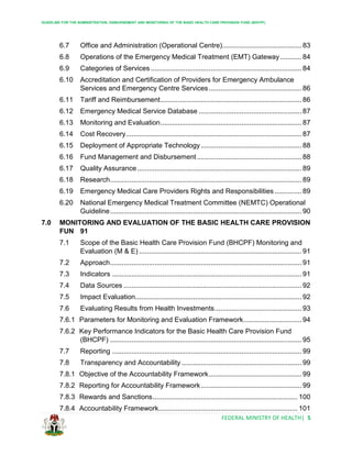 GUIDELINE FOR THE ADMINISTRATION, DISBURSEMENT AND MONITORING OF THE BASIC HEALTH CARE PROVISION FUND (BHCPF)
FEDERAL MINISTRY OF HEALTH| 5
6.7 Office and Administration (Operational Centre)......................................... 83
6.8 Operations of the Emergency Medical Treatment (EMT) Gateway........... 84
6.9 Categories of Services .............................................................................. 84
6.10 Accreditation and Certification of Providers for Emergency Ambulance
Services and Emergency Centre Services................................................ 86
6.11 Tariff and Reimbursement......................................................................... 86
6.12 Emergency Medical Service Database ..................................................... 87
6.13 Monitoring and Evaluation......................................................................... 87
6.14 Cost Recovery........................................................................................... 87
6.15 Deployment of Appropriate Technology .................................................... 88
6.16 Fund Management and Disbursement ...................................................... 88
6.17 Quality Assurance..................................................................................... 89
6.18 Research................................................................................................... 89
6.19 Emergency Medical Care Providers Rights and Responsibilities.............. 89
6.20 National Emergency Medical Treatment Committee (NEMTC) Operational
Guideline................................................................................................... 90
7.0 MONITORING AND EVALUATION OF THE BASIC HEALTH CARE PROVISION
FUN 91
7.1 Scope of the Basic Health Care Provision Fund (BHCPF) Monitoring and
Evaluation (M & E) .................................................................................... 91
7.2 Approach................................................................................................... 91
7.3 Indicators .................................................................................................. 91
7.4 Data Sources ............................................................................................ 92
7.5 Impact Evaluation...................................................................................... 92
7.6 Evaluating Results from Health Investments............................................. 93
7.6.1 Parameters for Monitoring and Evaluation Framework.............................. 94
7.6.2 Key Performance Indicators for the Basic Health Care Provision Fund
(BHCPF) ................................................................................................... 95
7.7 Reporting .................................................................................................. 99
7.8 Transparency and Accountability .............................................................. 99
7.8.1 Objective of the Accountability Framework................................................ 99
7.8.2 Reporting for Accountability Framework.................................................... 99
7.8.3 Rewards and Sanctions........................................................................... 100
7.8.4 Accountability Framework........................................................................ 101
 