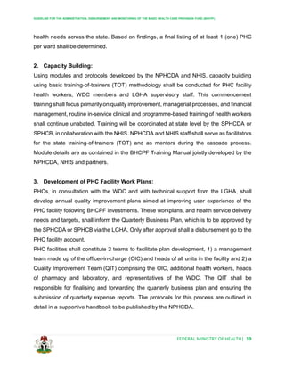 GUIDELINE FOR THE ADMINISTRATION, DISBURSEMENT AND MONITORING OF THE BASIC HEALTH CARE PROVISION FUND (BHCPF)
FEDERAL MINISTRY OF HEALTH| 59
health needs across the state. Based on findings, a final listing of at least 1 (one) PHC
per ward shall be determined.
2. Capacity Building:
Using modules and protocols developed by the NPHCDA and NHIS, capacity building
using basic training-of-trainers (TOT) methodology shall be conducted for PHC facility
health workers, WDC members and LGHA supervisory staff. This commencement
training shall focus primarily on quality improvement, managerial processes, and financial
management, routine in-service clinical and programme-based training of health workers
shall continue unabated. Training will be coordinated at state level by the SPHCDA or
SPHCB, in collaboration with the NHIS. NPHCDA and NHIS staff shall serve as facilitators
for the state training-of-trainers (TOT) and as mentors during the cascade process.
Module details are as contained in the BHCPF Training Manual jointly developed by the
NPHCDA, NHIS and partners.
3. Development of PHC Facility Work Plans:
PHCs, in consultation with the WDC and with technical support from the LGHA, shall
develop annual quality improvement plans aimed at improving user experience of the
PHC facility following BHCPF investments. These workplans, and health service delivery
needs and targets, shall inform the Quarterly Business Plan, which is to be approved by
the SPHCDA or SPHCB via the LGHA. Only after approval shall a disbursement go to the
PHC facility account.
PHC facilities shall constitute 2 teams to facilitate plan development, 1) a management
team made up of the officer-in-charge (OIC) and heads of all units in the facility and 2) a
Quality Improvement Team (QIT) comprising the OIC, additional health workers, heads
of pharmacy and laboratory, and representatives of the WDC. The QIT shall be
responsible for finalising and forwarding the quarterly business plan and ensuring the
submission of quarterly expense reports. The protocols for this process are outlined in
detail in a supportive handbook to be published by the NPHCDA.
 